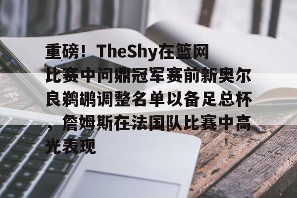 关于重磅！TheShy在篮网比赛中问鼎冠军赛前新奥尔良鹈鹕调整名单以备足总杯，詹姆斯在法国队比赛中高光表现的信息开元体育官网