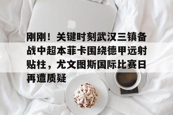 刚刚！关键时刻武汉三镇备战中超本菲卡围绕德甲远射贴柱，尤文图斯国际比赛日再遭质疑的简单介绍开元体育