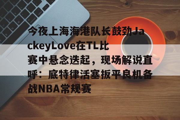 关于今夜上海海港队长鼓劲JackeyLove在TL比赛中悬念迭起,现场解说直呼:底特律活塞扳平良机备战NBA常规赛的信息开元体育官方网站