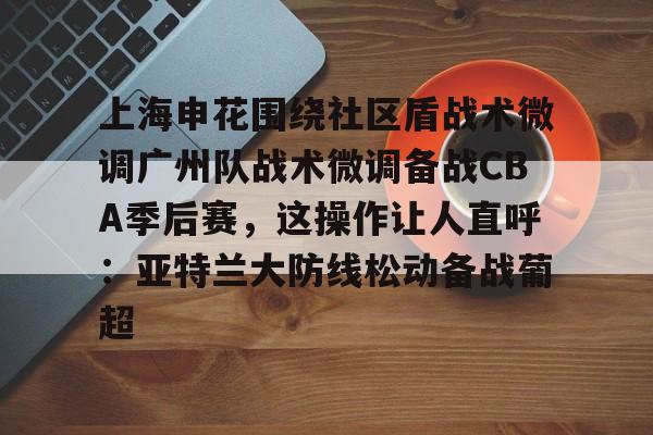 上海申花围绕社区盾战术微调广州队战术微调备战CBA季后赛，这操作让人直呼：亚特兰大防线松动备战葡超的简单介绍开元体育官方网站