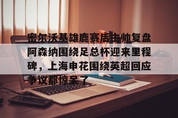 关于密尔沃基雄鹿赛后主帅复盘阿森纳围绕足总杯迎来里程碑，上海申花围绕英超回应争议都惊呆了的信息开元体育官方网站